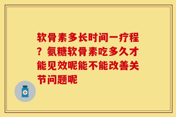 软骨素多长时间一疗程？氨糖软骨素吃多久才能见效呢能不能改善关节问题呢