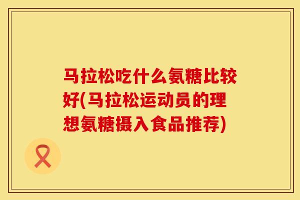 马拉松吃什么氨糖比较好(马拉松运动员的理想氨糖摄入食品推荐)