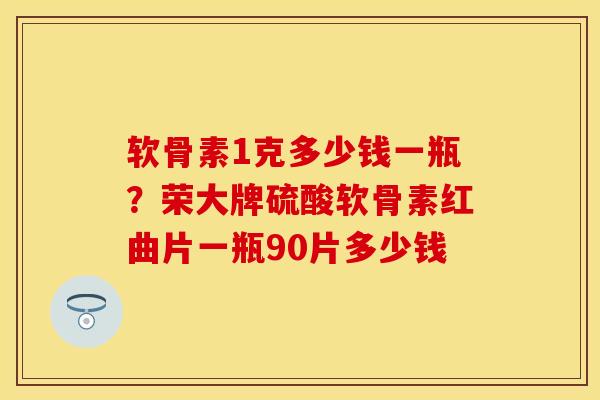 软骨素1克多少钱一瓶?荣大牌硫酸软骨素红曲片一瓶90片多少钱