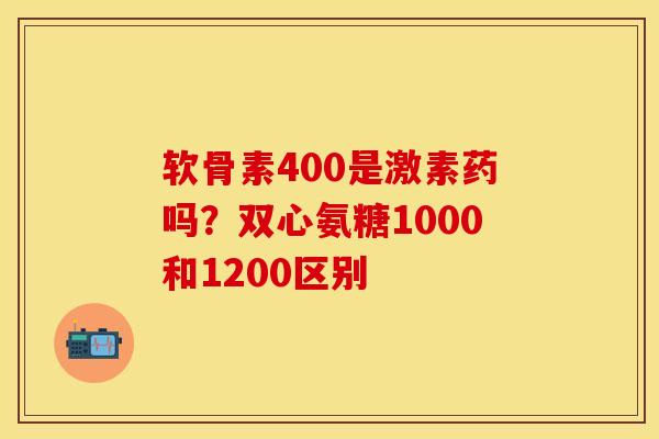 软骨素400是激素药吗？双心氨糖1000和1200区别