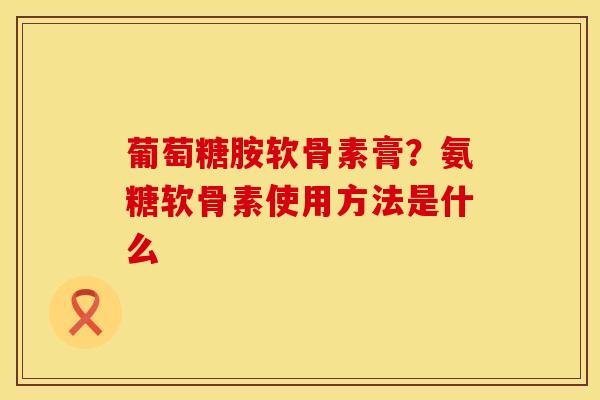 葡萄糖胺软骨素膏？氨糖软骨素使用方法是什么