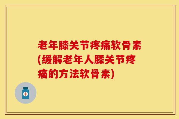 老年膝关节疼痛软骨素(缓解老年人膝关节疼痛的方法软骨素)