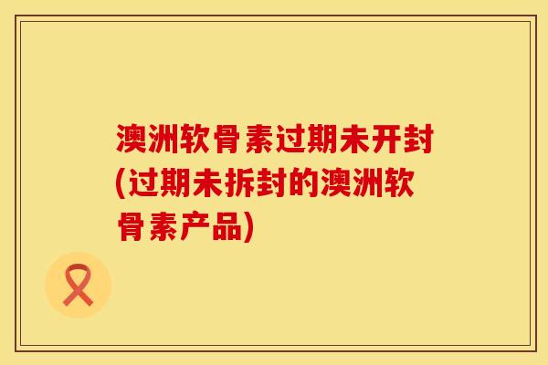 澳洲软骨素过期未开封(过期未拆封的澳洲软骨素产品)