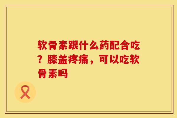 软骨素跟什么药配合吃？膝盖疼痛，可以吃软骨素吗