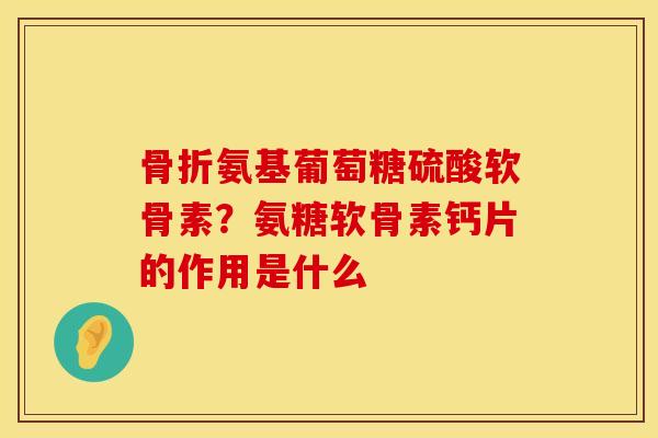 骨折氨基葡萄糖硫酸软骨素？氨糖软骨素钙片的作用是什么