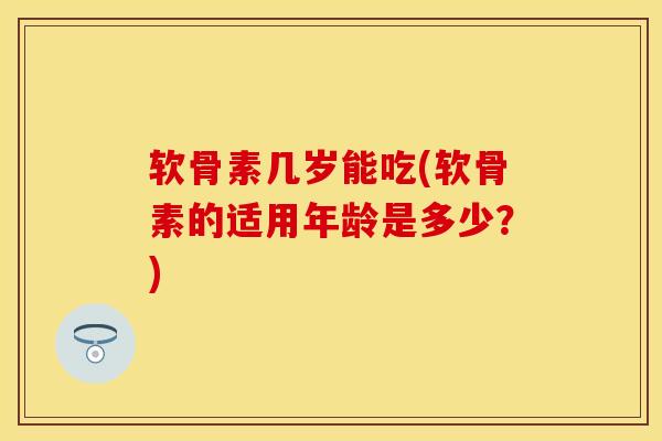 软骨素几岁能吃(软骨素的适用年龄是多少？)