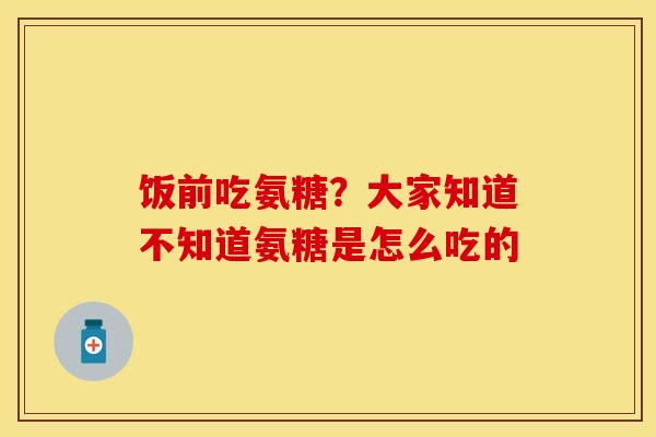 饭前吃氨糖？大家知道不知道氨糖是怎么吃的