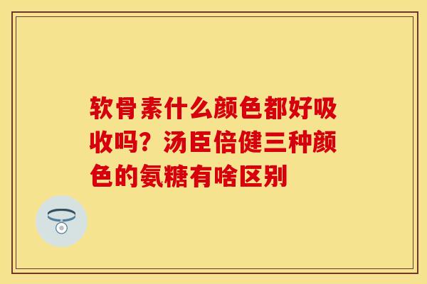 软骨素什么颜色都好吸收吗？汤臣倍健三种颜色的氨糖有啥区别