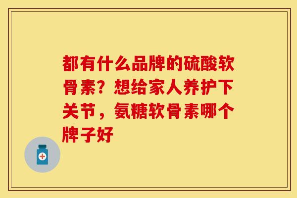 都有什么品牌的硫酸软骨素？想给家人养护下关节，氨糖软骨素哪个牌子好