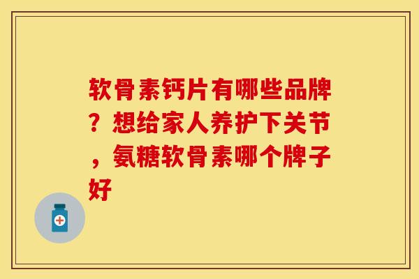 软骨素钙片有哪些品牌？想给家人养护下关节，氨糖软骨素哪个牌子好