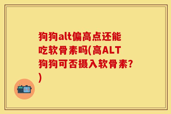 狗狗alt偏高点还能吃软骨素吗(高ALT狗狗可否摄入软骨素？)