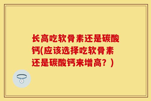 长高吃软骨素还是碳酸钙(应该选择吃软骨素还是碳酸钙来增高？)