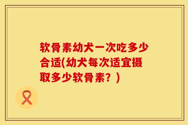 软骨素幼犬一次吃多少合适(幼犬每次适宜摄取多少软骨素？)