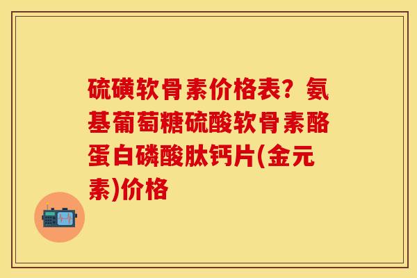 硫磺软骨素价格表？氨基葡萄糖硫酸软骨素酪蛋白磷酸肽钙片(金元素)价格