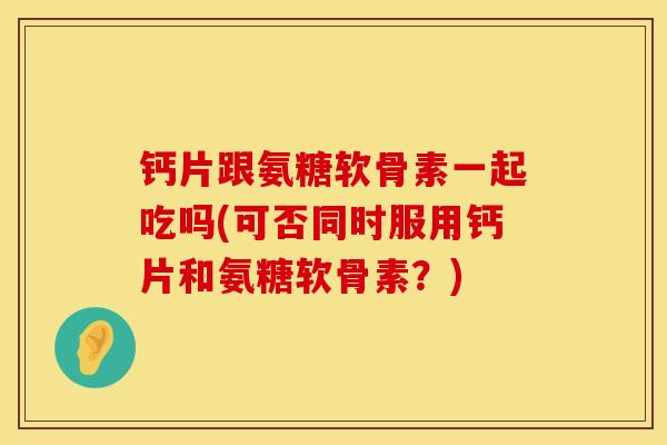 钙片跟氨糖软骨素一起吃吗(可否同时服用钙片和氨糖软骨素？)