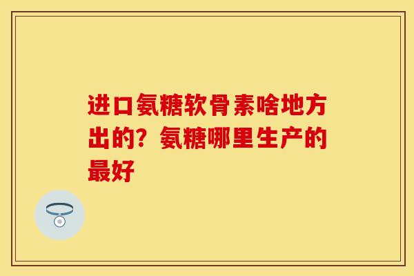 进口氨糖软骨素啥地方出的？氨糖哪里生产的最好