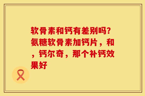 软骨素和钙有差别吗？氨糖软骨素加钙片，和，钙尔奇，那个补钙效果好