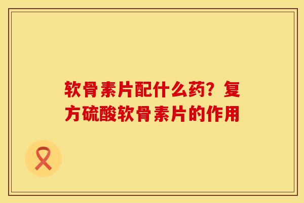 软骨素片配什么药？复方硫酸软骨素片的作用