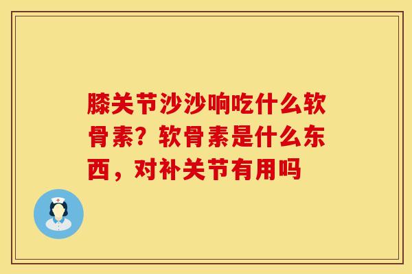 膝关节沙沙响吃什么软骨素?软骨素是什么东西,对补关节有用吗 膝关节沙沙响吃什么软骨素?软骨素是什么东西,对补关节有用吗