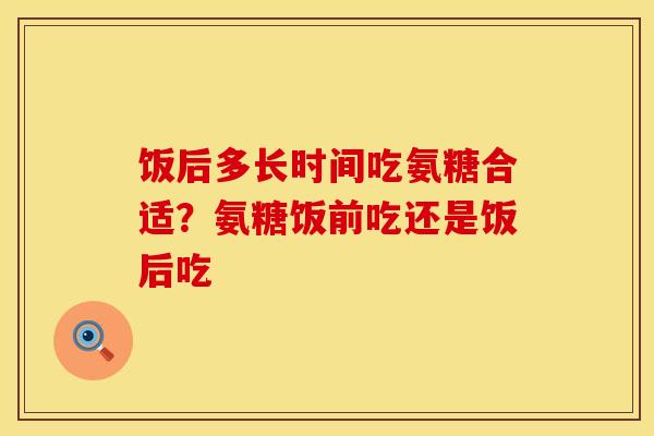 饭后多长时间吃氨糖合适？氨糖饭前吃还是饭后吃