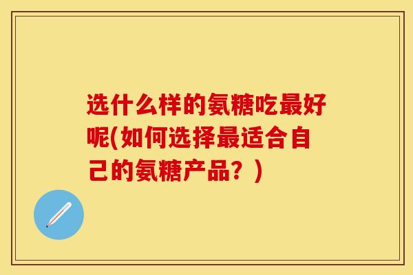 选什么样的氨糖吃最好呢(如何选择最适合自己的氨糖产品？)