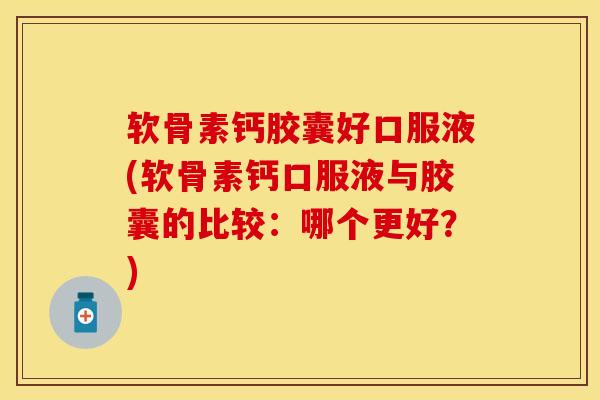 软骨素钙胶囊好口服液(软骨素钙口服液与胶囊的比较：哪个更好？)