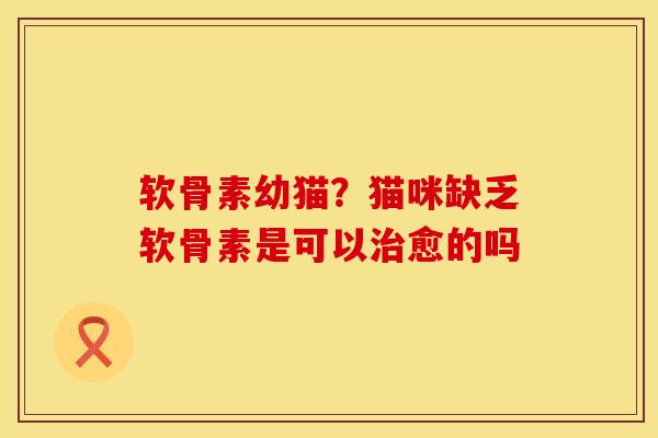 软骨素幼猫？猫咪缺乏软骨素是可以治愈的吗