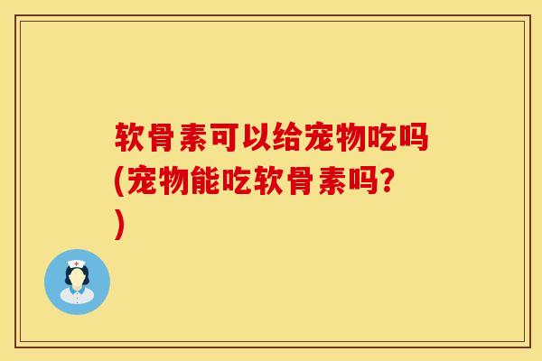 软骨素可以给宠物吃吗(宠物能吃软骨素吗？)