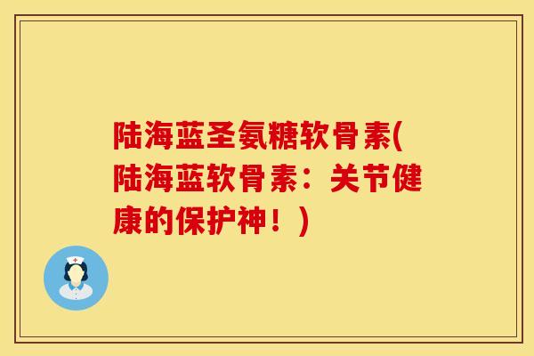 陆海蓝圣氨糖软骨素(陆海蓝软骨素：关节健康的保护神！)