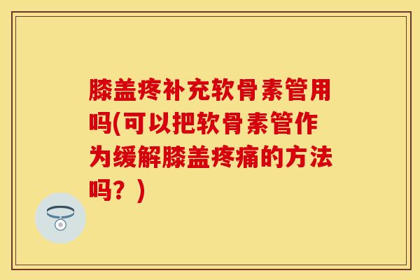 膝盖疼补充软骨素管用吗(可以把软骨素管作为缓解膝盖疼痛的方法吗？)