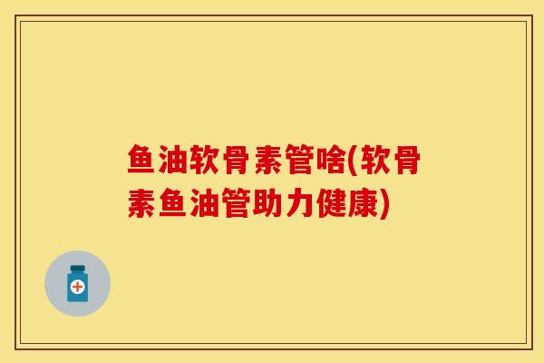 鱼油软骨素管啥(软骨素鱼油管助力健康)