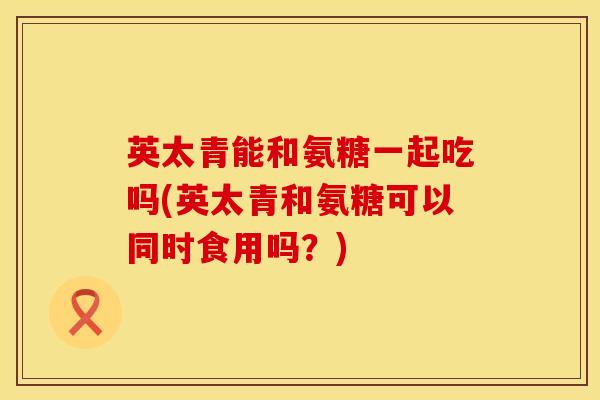 英太青能和氨糖一起吃吗(英太青和氨糖可以同时食用吗？)