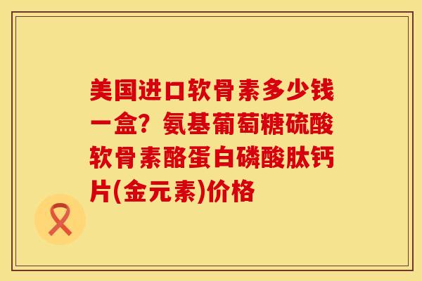 美国进口软骨素多少钱一盒？氨基葡萄糖硫酸软骨素酪蛋白磷酸肽钙片(金元素)价格