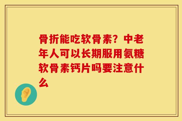 骨折能吃软骨素？中老年人可以长期服用氨糖软骨素钙片吗要注意什么