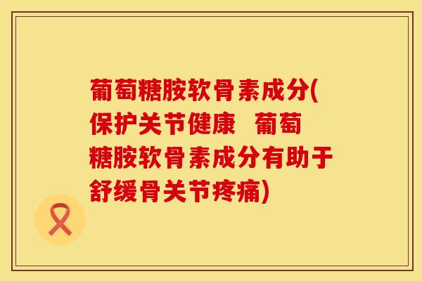 葡萄糖胺软骨素成分(保护关节健康  葡萄糖胺软骨素成分有助于舒缓骨关节疼痛)