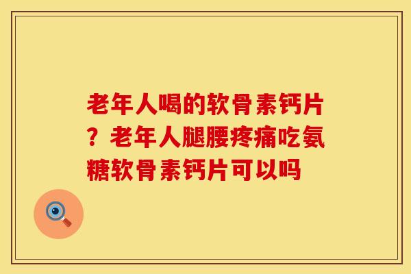 老年人喝的软骨素钙片？老年人腿腰疼痛吃氨糖软骨素钙片可以吗
