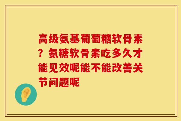 高级氨基葡萄糖软骨素？氨糖软骨素吃多久才能见效呢能不能改善关节问题呢