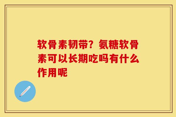 软骨素韧带？氨糖软骨素可以长期吃吗有什么作用呢