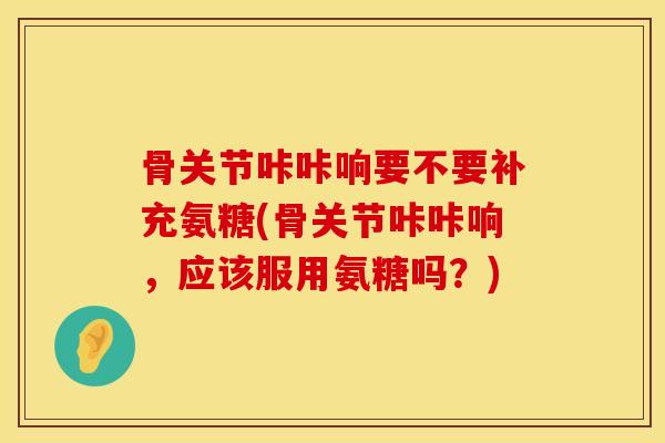 骨关节咔咔响要不要补充氨糖(骨关节咔咔响，应该服用氨糖吗？)