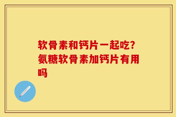 软骨素和钙片一起吃？氨糖软骨素加钙片有用吗