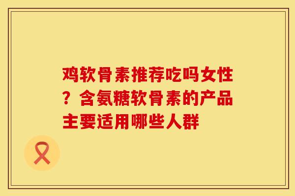 鸡软骨素推荐吃吗女性?含氨糖软骨素的产品主要适用哪些人群 鸡软骨素推荐吃吗女性?含氨糖软骨素的产品主要适用哪些人群