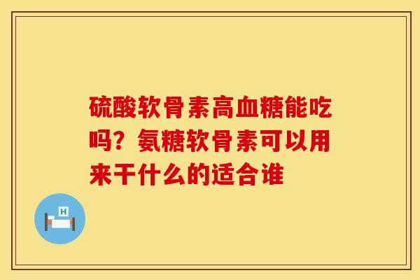 硫酸软骨素高血糖能吃吗？氨糖软骨素可以用来干什么的适合谁