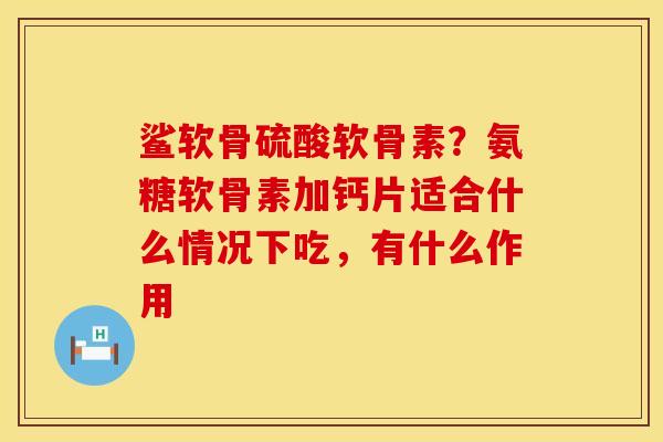 鲨软骨硫酸软骨素？氨糖软骨素加钙片适合什么情况下吃，有什么作用