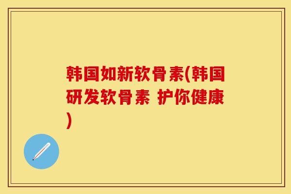 韩国如新软骨素(韩国研发软骨素 护你健康)