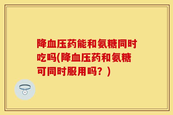 降血压药能和氨糖同时吃吗(降血压药和氨糖可同时服用吗？)