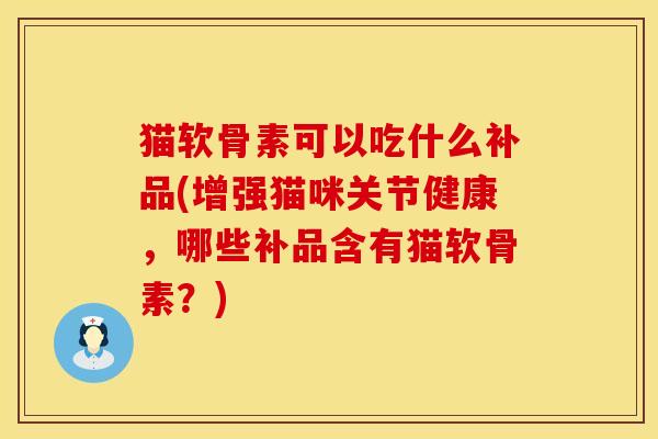 猫软骨素可以吃什么补品(增强猫咪关节健康,哪些补品含有猫软骨素?) 猫软骨素可以吃什么补品(增强猫咪关节健康,哪些补品含有猫软骨素?)