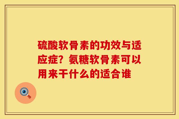 硫酸软骨素的功效与适应症？氨糖软骨素可以用来干什么的适合谁