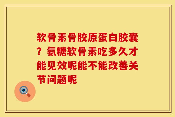 软骨素骨胶原蛋白胶囊？氨糖软骨素吃多久才能见效呢能不能改善关节问题呢