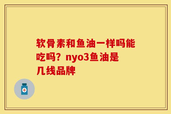 软骨素和鱼油一样吗能吃吗？nyo3鱼油是几线品牌