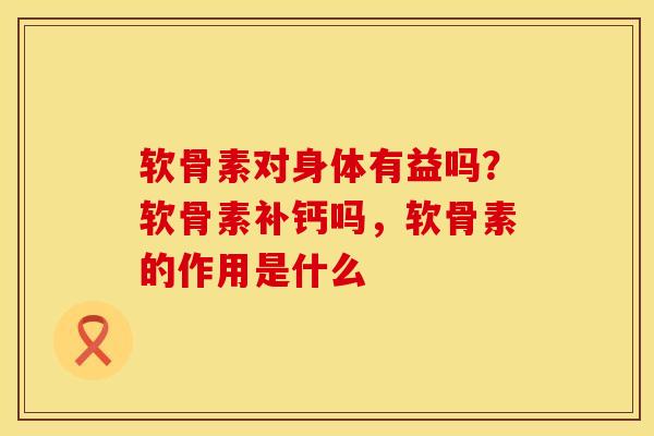 软骨素对身体有益吗？软骨素补钙吗，软骨素的作用是什么